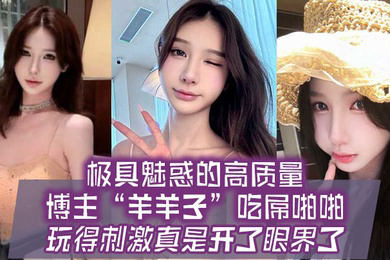 极具魅惑的高质量博主羊羊子吃屌啪啪玩得刺激真是开了眼界了