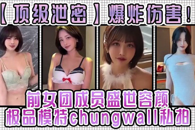 顶级泄密爆炸伤害前女团成员盛世容颜极品模特chungwall私拍被金主包养大玩