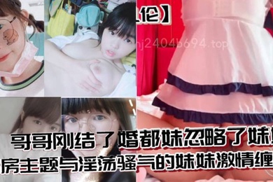 兄妹乱伦哥哥刚结了婚都妹忽略了妹妹婚房主题与淫荡骚气的妹妹激情缠绵口交足交激情内射至高潮