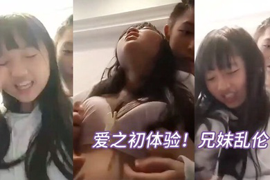 爱之初体验兄妹乱伦循序渐进从揉奶开始进入状态再进入下面妹妹忍不住淫叫