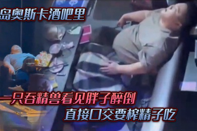 青岛奥斯卡酒吧里一只吞精兽看见胖子醉倒直接口交要榨精子吃