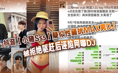 抖音疑似性骚扰MAX男DJ,被拒绝驱赶后诬陷网曝DJ,孰是孰非大家自己吃瓜判断!