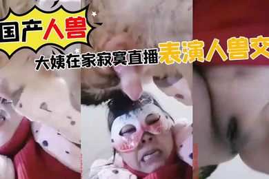 国产人兽大姨在家寂寞直播表演人兽交