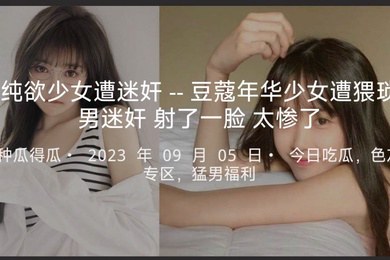 纯欲少女遭迷奸--豆蔻年华少女遭猥琐男迷奸射了一脸太惨了