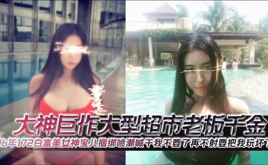大神巨作大型超市老板千金96年172白富美女神宝儿捆绑喷潮喊干我不要了再不射要把我玩坏了