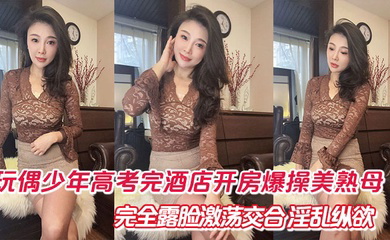 玩偶少年高考完酒店开房爆肏美熟母 完全露脸激荡交合 淫乱纵欲69深喉口爆