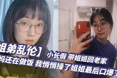 姐弟乱伦小长假带姐姐回老家爸妈还在做饭我悄悄操了姐姐最后口爆了