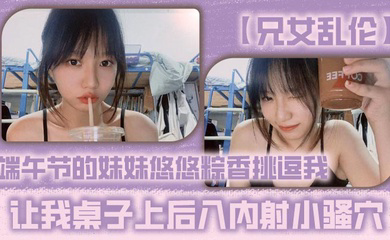 端午节的妹妹悠悠粽香挑逗我 让我桌子上后入内射小骚穴