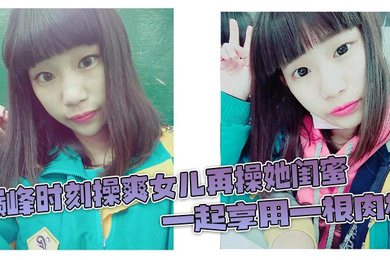 巅峰时刻操爽女儿再操她闺蜜 一起享用一根肉棒 闺蜜3分钟直接榨射 女儿惊叹