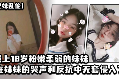 兄妹乱伦强上18岁粉嫩柔弱的妹妹在妹妹的哭声和反抗中无套侵入了妹妹的身体边哄边操