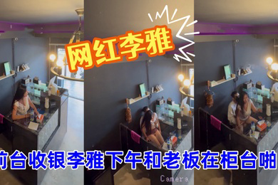抖音巨乳网红李雅__监控偷拍_前台收银李雅下午和老板在柜台啪啪啪