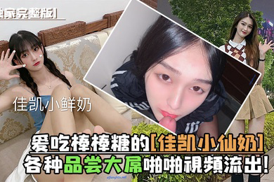 独家完整版爱吃棒棒糖的佳凯小仙奶各种品尝大屌啪啪视频流出