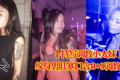 特写调教小太妹夜场不良刺青小太妹大波白虎逼被纹身男肛塞口含89调教爆操欲仙欲死各种特写镜头完美视觉盛宴