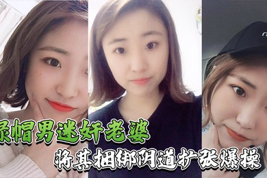绿帽男迷奸老婆绿帽男找行业小伙迷玩自己老婆_将其捆绑阴道扩张爆操