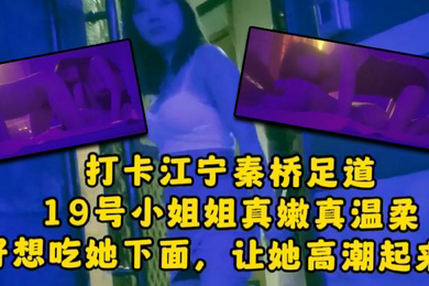 大神探店喇叭哥打卡江宁秦桥足道19号小姐姐真嫩真温柔想吃她下面让她高潮
