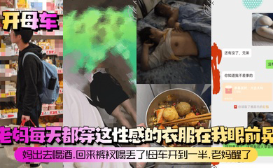 老妈每天都穿这性感的衣服在我眼前晃!妈出去喝酒,回来裤衩喝丢了!母车开到一半,老妈醒了!