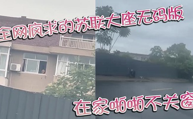 全网疯求的苏联大座无码版 在家啪啪不关窗 激烈大战场面被老六拍下