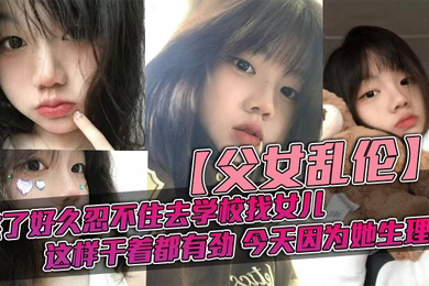 父女乱伦憋了好久忍不住去学校找女儿忽然发现女儿最近爱打扮了喜欢穿jk也开始学化妆了这更和我意这样干着都有劲今天因为她生理期