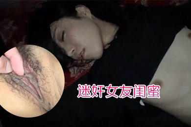 迷奸女友闺蜜趁女友的闺蜜喝醉睡着先扣逼后舔逼先日嘴后日逼最后射肚子上
