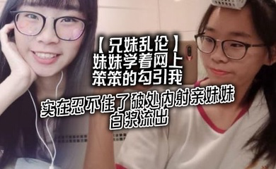妹妹学着网上笨笨的勾引我,实在忍不住了破处内射亲妹妹,白浆流出