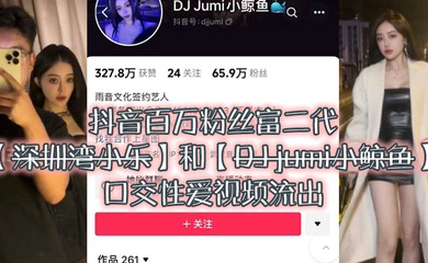 大瓜来袭独家爆料,抖音百万粉丝富二代『深圳湾小乐』和『DJ jumi小鲸鱼』口交性爱视频流出
