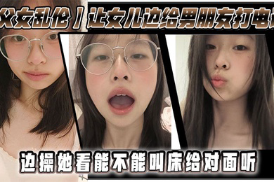 父女乱伦让女儿边给男朋友打电话边操她看能不能叫床给对面听