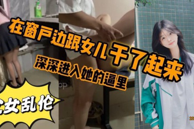 看见女儿站在窗户那里立马就忍不住的跟跟女儿在窗户边干了起来女儿先是帮我口了几下_后来就忍不住的想让女儿趴在窗户上我在后面深深进入她的逼里