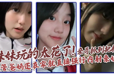 妹妹玩的太花了!亲哥抓到把柄,不管爸妈还在家就直接强行内射亲妹