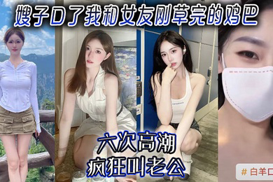 嫂子口了我和女友刚草完的鸡吧,六次高潮,疯狂叫老公!