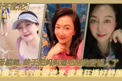 母子乱伦与母缠绵终于把妈妈逼毛刮的更诱人了白嫩无毛穴欲望迸发拔屌狂插好舒服啊儿好硬太爽了