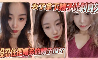 为了拿下嫂子计划良久,没想嫂子一顿饭把计划全打乱,没忍住把喝多的嫂子操了