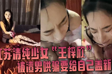 江苏清纯少女王梓欣被渣男哄骗要给自己盖新房兴奋的跪在屌前接受精液洗礼