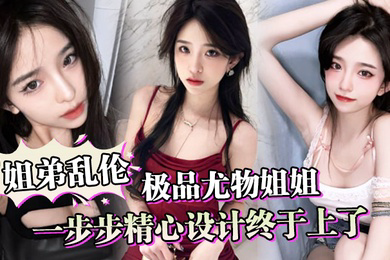 姐弟乱伦一步步精心设计终于上了极品尤物姐姐让姐姐沉迷于乱伦的快感