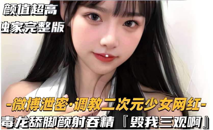 颜值超高独家完整版-微博泄密·调教二次元少女网红毒龙舔脚颜射吞精毁我三观啊