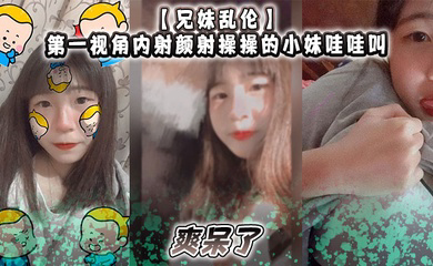 第一视角内射颜射操操的小妹哇哇叫，爽呆了