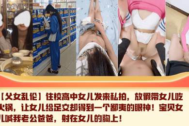 住校高中女儿发来私拍,放假带女儿吃火锅,让女儿给足交却得到一个鄙夷的眼神!宝贝女儿喊我老公爸爸,射在女儿的胸上!