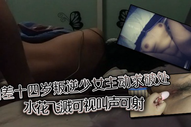 相差十四岁叛逆少女主动求破处,水花飞溅可视,叫声可射