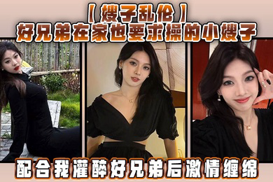 嫂子乱伦好兄弟在家也要求操的小嫂子配合我灌醉好兄弟后激情缠绵
