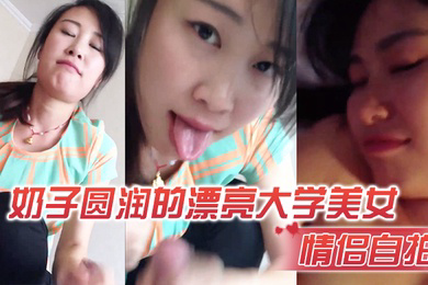 情侣自拍奶子圆润的漂亮大学美女和男友在出租屋激情啪啪