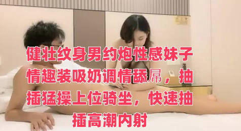 健壮纹身男约炮性感妹子情趣装吸奶调情舔屌,抽插猛操上位骑坐,快速抽插高潮内射
