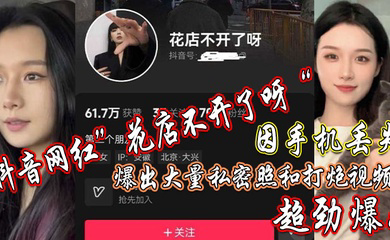 抖音网红”花店不开了呀“因手机丢失，爆出大量私密照和打炮视频，超劲爆！