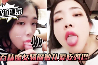 私拍泄密吞精.魔女骚.逼敏儿.爱吃鸡巴爱.吞精外.人正经妹私.下浪荡.女