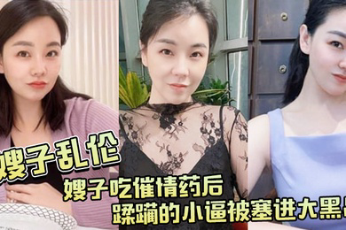 嫂子吃.催情.药后蹂躏.的小逼.被塞进大.黑吊最后还被.内射