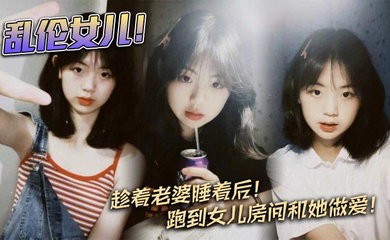 乱伦女儿!趁着老婆睡着后!跑到女儿房间和她做爱!