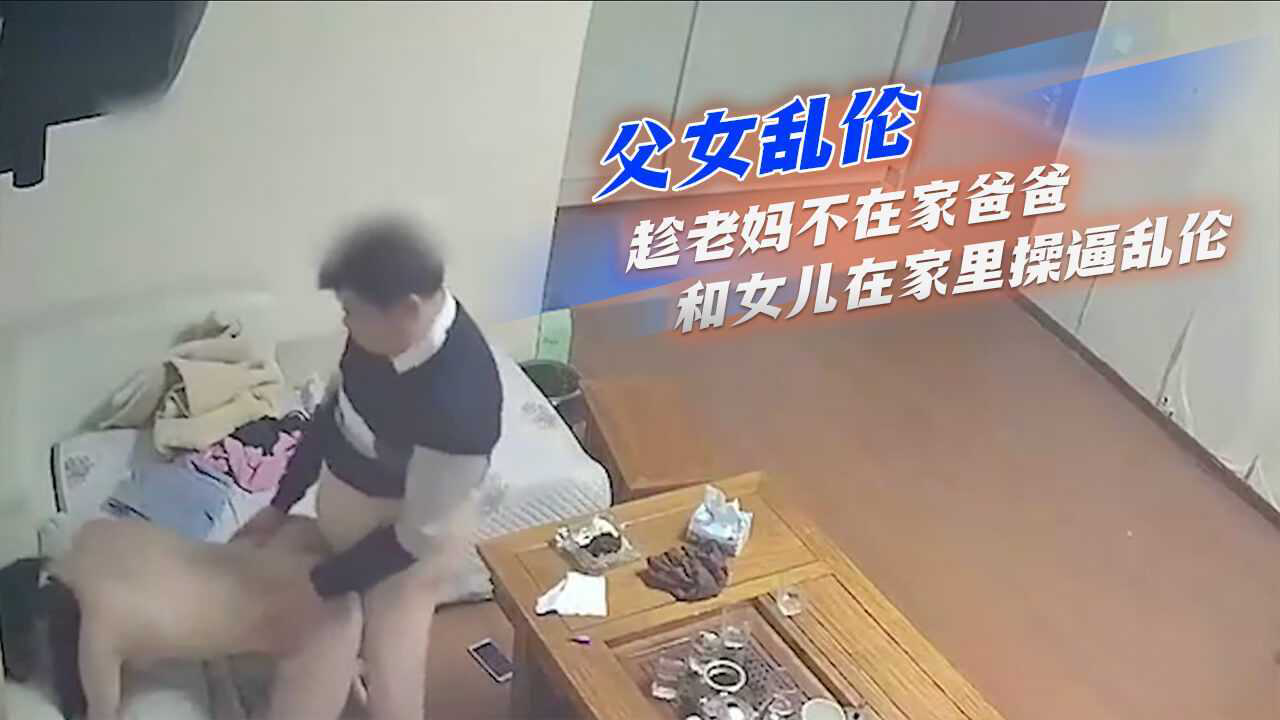 父女乱伦_趁老妈不在家爸爸和女儿在家里操逼乱伦_家庭乱伦