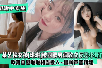 稚嫩中专生某艺校女孩琪琪被四眼男慢慢调教成反差小母狗吹箫自慰啪啪相当投入眼神声音销魂