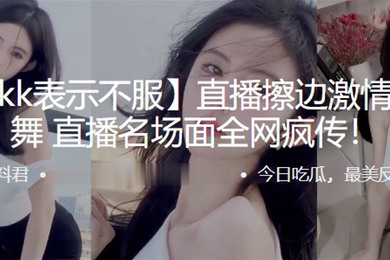 抖音kk表示不服直播擦边激情抖奶热舞直播名场面全网疯传