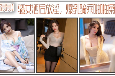 杨晨晨骚女酒后放淫爆乳骑乘啪操