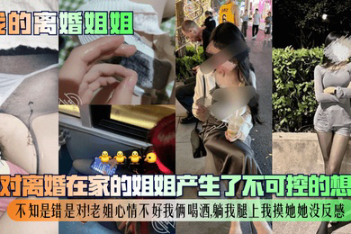 我对离婚在家的姐姐产生了不可控的想法,不知是错是对!老姐心情不好我俩喝酒,躺我腿上我摸她她没反感!