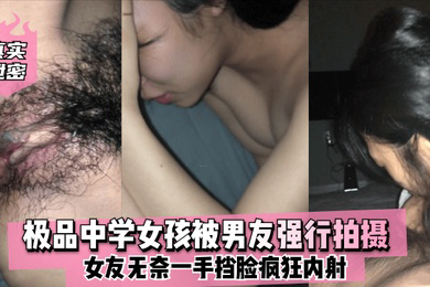 真实泄密极品中学女孩被男友强行拍摄女友无奈一手挡脸疯狂内射